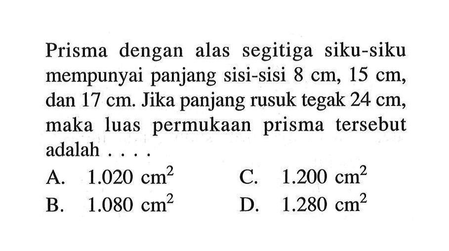 Prisma dengan alas segitiga siku-siku mempunyai panjang sisi-sisi 8 cm, 15 cm, dan  17 cm. Jika panjang rusuk tegak 24 cm, maka luas permukaan prisma tersebut adalah . . . .