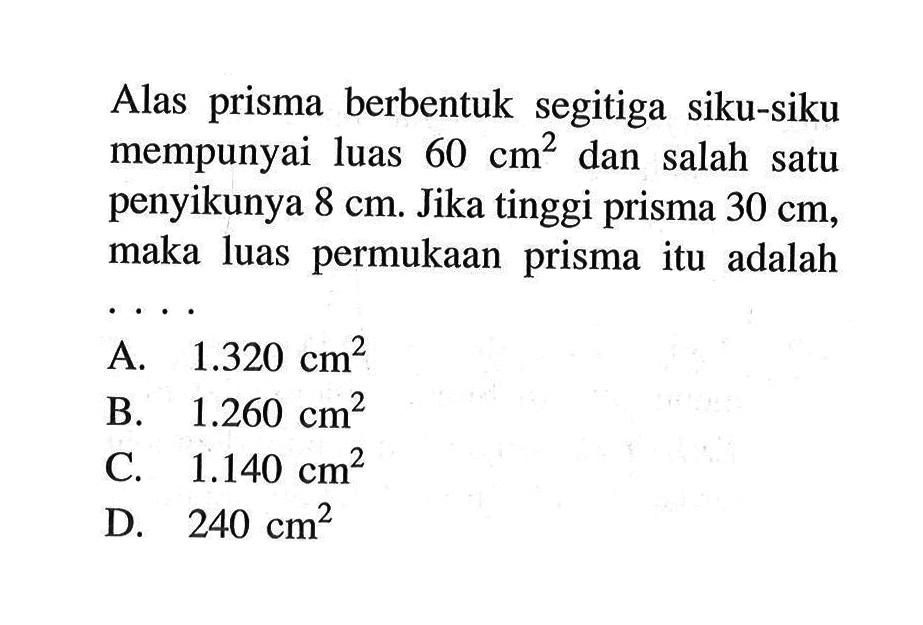 Alas prisma berbentuk segitiga siku-siku mempunyai luas 60 cm^2 dan salah satu penyikunya 8 cm. Jika tinggi prisma 30 cm, maka luas permukaan prisma itu adalah ...