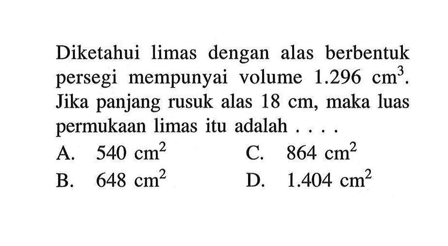 Diketahui limas dengan alas berbentuk persegi mempunyai volume 1.296 cm^3. Jika panjang rusuk alas 18 cm, maka luas permukaan limas itu adalah ... .