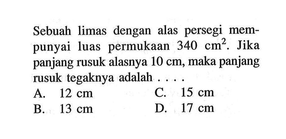 Sebuah limas dengan alas persegi mempunyai luas permukaan 340 cm^2. Jika panjang rusuk alasnya 10 cm, maka panjang rusuk tegaknya adalah....