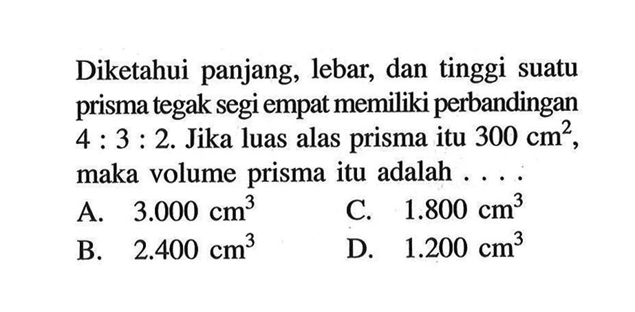 Diketahui panjang, lebar, dan tinggi suatu prisma tegak segi empat memiliki perbandingan 4:3:2. Jika luas alas prisma itu 300 cm^2 maka volume prisma itu adalah....