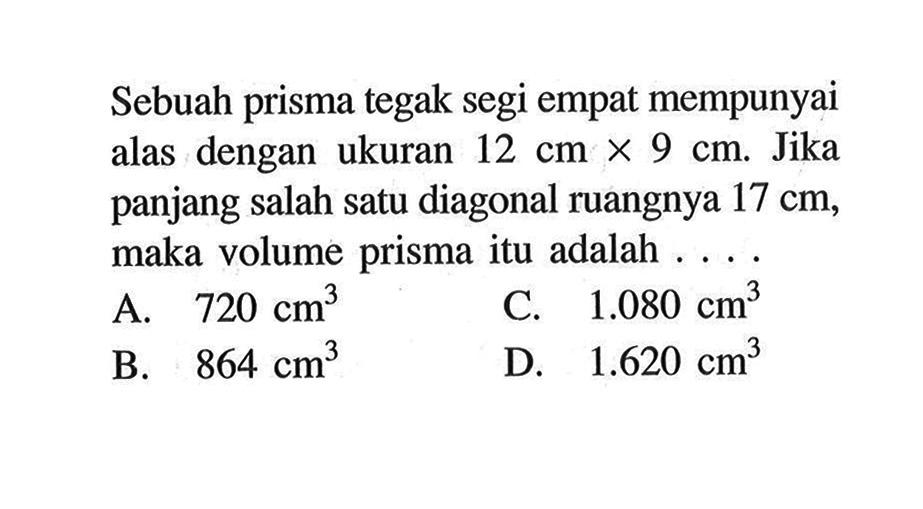 Sebuah prisma tegak segi empat mempunyai alas dengan ukuran  12 cm x 9 cm. Jika panjang salah satu diagonal ruangnya 17 cm, maka volume prisma itu adalah....