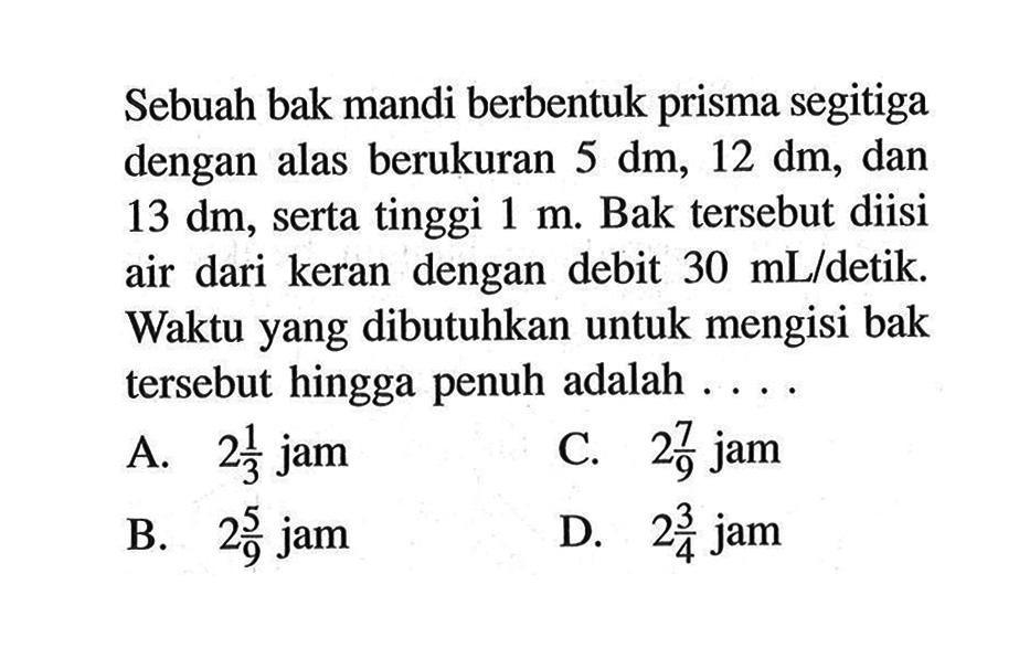 Sebuah bak mandi berbentuk prisma segitiga dengan alas berukuran 5 dm, 12 dm, dan 13 dm, serta tinggi 1 m. Bak tersebut diisi air dari keran dengan debit 30 mL/detik. Waktu yang dibutuhkan untuk mengisi bak tersebut hingga penuh adalah ....