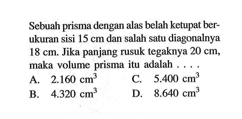 Sebuah prisma dengan alas belah ketupat berukuran sisi 15 cm dan salah satu diagonalnya 18 cm. Jika panjang rusuk tegaknya 20 cm, maka volume prisma itu adalah ....