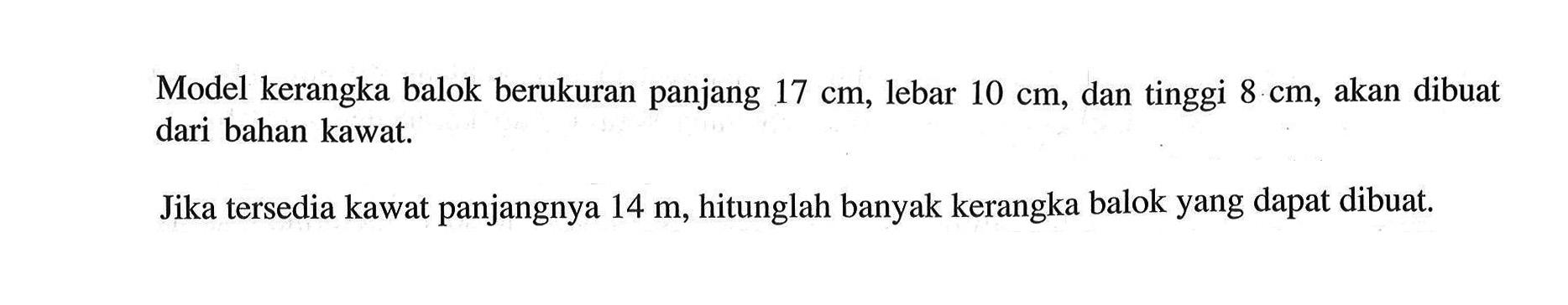 Model kerangka balok berukuran panjang  17 cm  lebar  10 cm, dan tinggi  8 cm, akan dibuat dari bahan kawat.Jika tersedia kawat panjangnya  14 m, hitunglah banyak kerangka balok yang dapat dibuat.