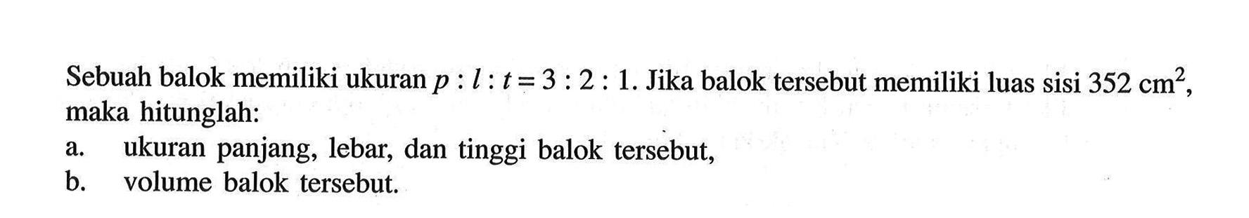 Sebuah balok memiliki ukuran p:l: t=3: 2: 1. Jika balok tersebut memiliki luas sisi 352 cm^2, maka hitunglah : a. ukuran panjang, lebar, dan tinggi balok tersebut, b. volume balok tersebut.