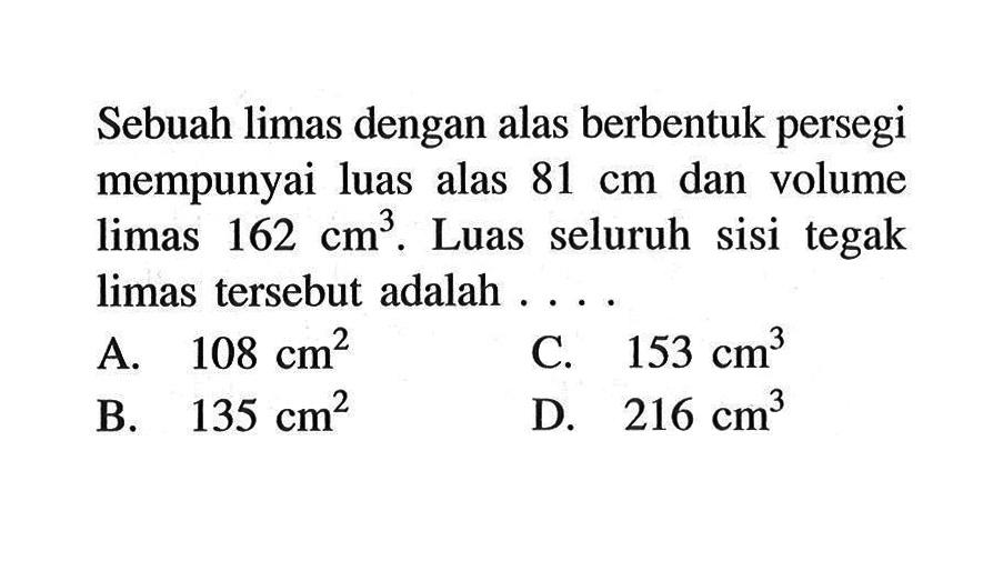 Sebuah limas dengan alas berbentuk persegi mempunyai luas alas 81 cm dan volume limas 162 cm^3. Luas seluruh sisi tegak limas tersebut adalah ....