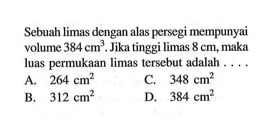 Sebuah limas dengan alas persegi mempunyai volume 384 cm^3. Jika tinggi limas 8 cm, maka luas permukaan limas tersebut adalah ....
