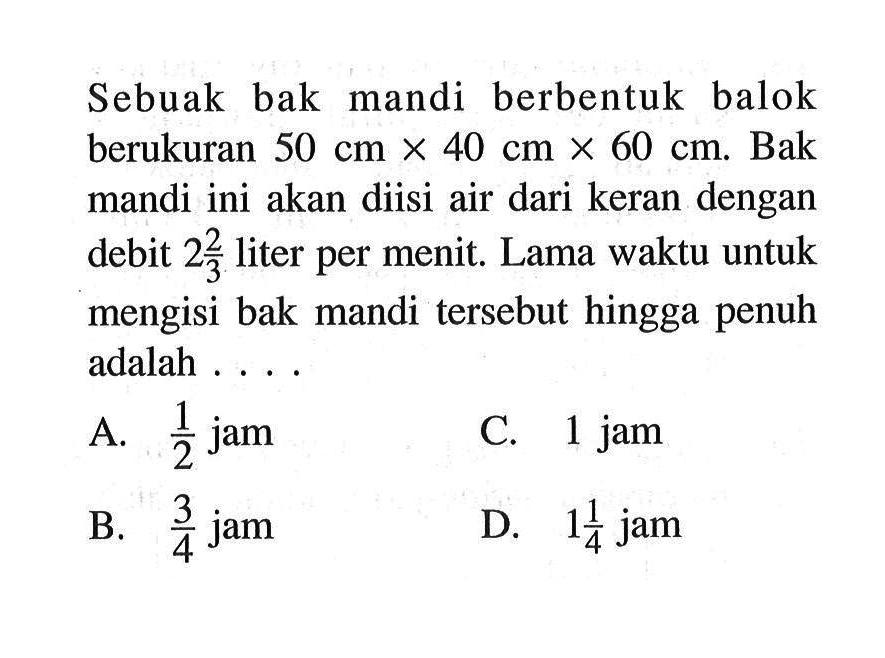 Sebuak bak mandi berbentuk balok berukuran 50cmx40cmx60cm. Bak mandi ini akan diisi air dari keran dengan debit  2 2/3  liter per menit. Lama waktu untuk mengisi bak mandi tersebut hingga penuh adalah....