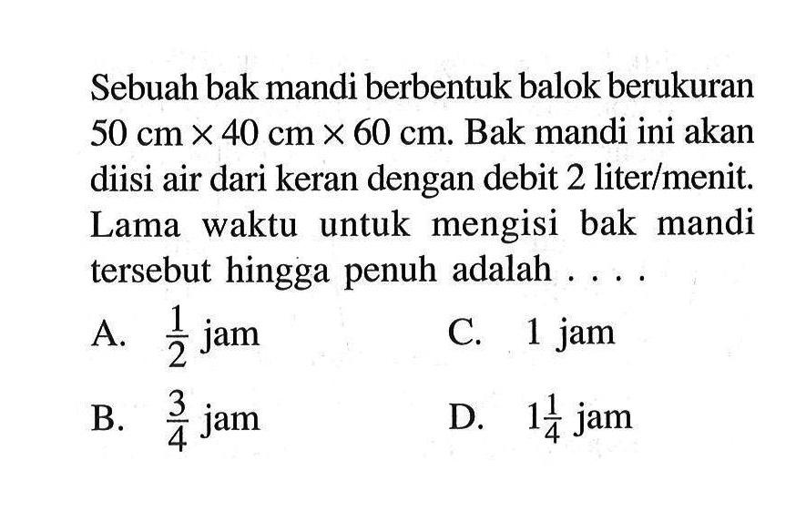 Sebuah bak mandi berbentuk balok berukuran  50 cm x 40 cm x 60 cm.  Bak mandi ini akan diisi air dari keran dengan debit 2 liter/menit. Lama waktu untuk mengisi bak mandi tersebut hingga penuh adalah ....
