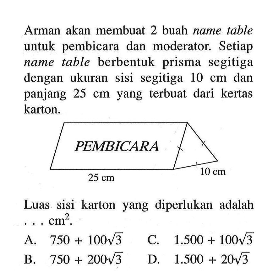 Arman akan membuat 2 buah name table untuk pembicara dan moderator. Setiap name table berbentuk prisma segitiga dengan ukuran sisi segitiga 10 cm dan panjang  25 cm yang terbuat dari kertas karton. Luas sisi karton yang diperlukan adalah ... cm^2 