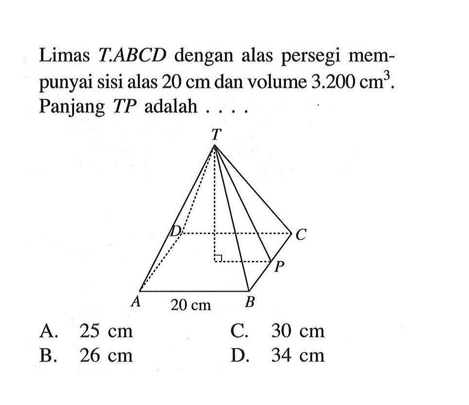 Limas  T . ABC D  dengan alas persegi mempunyai sisi alas  20 cm  dan volume  3.200 cm^3 . Panjang  T P  adalah  ... A.  25 cm C.  30 cm B.  26 cm D.  34 cm 