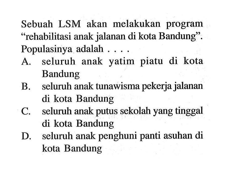 Sebuah LSM akan melakukan program 'rehabilitasi anak jalanan di kota Bandung'. Populasinya adalah .... A. seluruh anak yatim piatu di kota Bandung B. seluruh anak tunawisma pekerja jalanan di kota Bandung C. seluruh anak putus sekolah yang tinggal di kota Bandung D. seluruh anak penghuni panti asuhan di kota Bandung