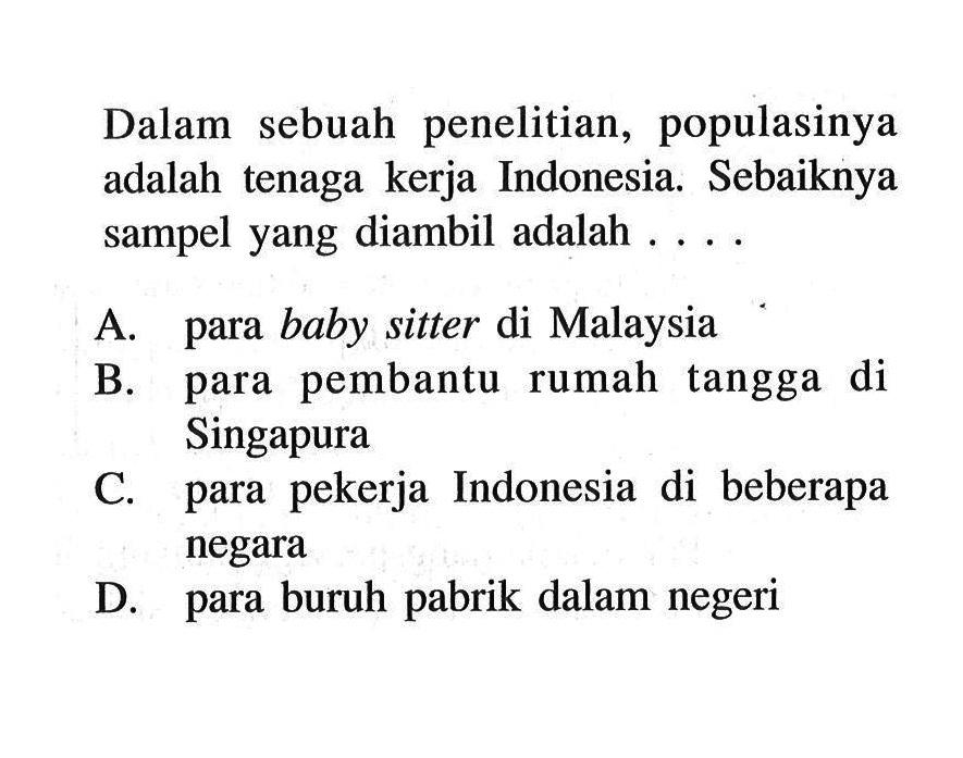 Dalam sebuah penelitian, populasinya adalah tenaga kerja Indonesia. Sebaiknya sampel yang diambil adalah ....A. para baby sitter di MalaysiaB. para pembantu rumah tangga di SingapuraC. para pekerja Indonesia di beberapa negaraD. para buruh pabrik dalam negeri