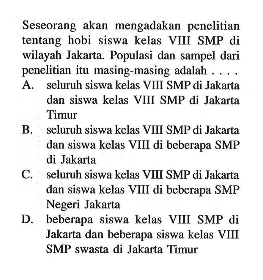 Seseorang akan mengadakan penelitian tentang hobi siswa kelas VIII SMP di wilayah Jakarta. Populasi dan sampel dari penelitian itu masing-masing adalah ... A. seluruh siswa kelas VIII SMP di Jakarta dan siswa kelas VIII SMP di Jakarta Timur
B. seluruh siswa kelas VIII SMP di Jakarta dan siswa kelas VIII di beberapa SMP di Jakarta
C. seluruh siswa kelas VIII SMP di Jakarta dan siswa kelas VIII di beberapa SMP Negeri Jakarta
D. beberapa siswa kelas VIII SMP di Jakarta dan beberapa siswa kelas VIII SMP swasta di Jakarta Timur