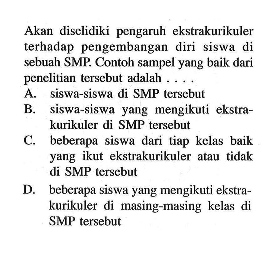 Akan diselidiki pengaruh ekstrakurikuler terhadap pengembangan diri siswa di sebuah SMP. Contoh sampel yang baik dari penelitian tersebut adalah .... A. siswa-siswa di SMP tersebut B. siswa-siswa yang mengikuti ekstrakurikuler di SMP tersebut C. beberapa siswa dari tiap kelas baik yang ikut ekstrakurikuler atau tidak di SMP tersebut D. beberapa siswa yang mengikuti ekstrakurikuler di masing-masing kelas di SMP tersebut