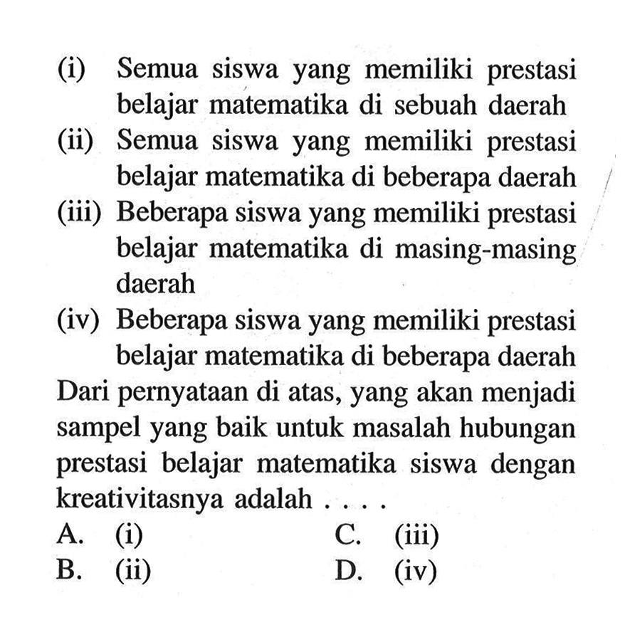 (i) Semua siswa yang memiliki prestasi belajar matematika di sebuah daerah 
(ii) Semua siswa yang memiliki prestasi belajar matematika di beberapa daerah 
(iii) Beberapa siswa yang memiliki prestasi belajar matematika di masing-masing daerah 
(iv) Beberapa siswa yang memiliki prestasi belajar matematika di beberapa daerah 
Dari pernyataan di atas, yang akan menjadi sampel yang baik untuk masalah hubungan prestasi belajar matematika siswa dengan kreativitasnya adalah ....
