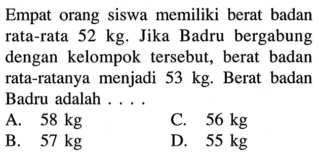 Empat orang siswa memiliki berat badan rata-rata 52 kg. Jika Badru bergabung dengan kelompok tersebut, berat badan rata-ratanya menjadi 53 kg. Berat badan Badru adalah ...