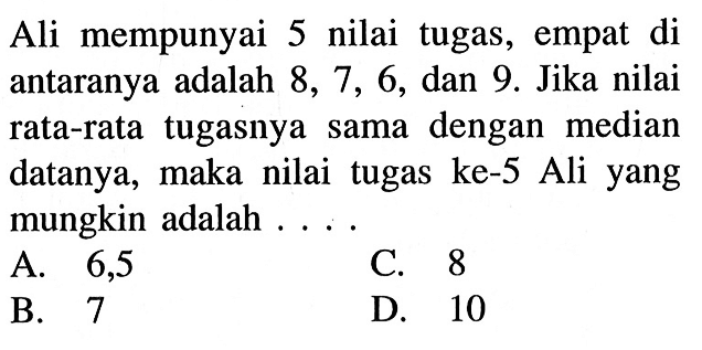 Ali mempunyai 5 nilai tugas, empat di antaranya adalah 8,7,6, dan 9. Jika nilai rata-rata tugasnya sama dengan median datanya, maka nilai tugas ke-5 Ali yang mungkin adalah ....