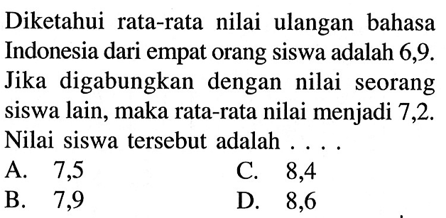 Diketahui rata-rata nilai ulangan bahasa Indonesia dari empat orang siswa adalah 6,9. Jika digabungkan dengan nilai seorang siswa lain, maka rata-rata nilai menjadi 7,2. Nilai siswa tersebut adalah ...