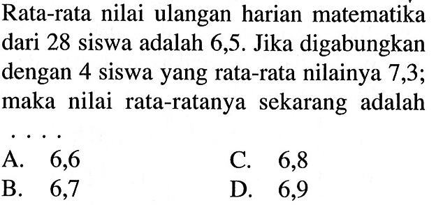 Rata-rata nilai ulangan harian matematika dari 28 siswa adalah 6,5. Jika digabungkan dengan 4 siswa yang rata-rata nilainya 7,3 ; maka nilai rata-ratanya sekarang adalah