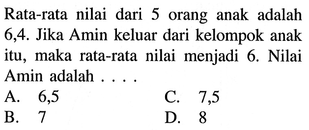 Rata-rata nilai dari 5 orang anak adalah 6,4. Jika Amin keluar dari kelompok anak itu, maka rata-rata nilai menjadi 6. Nilai Amin adalah ....