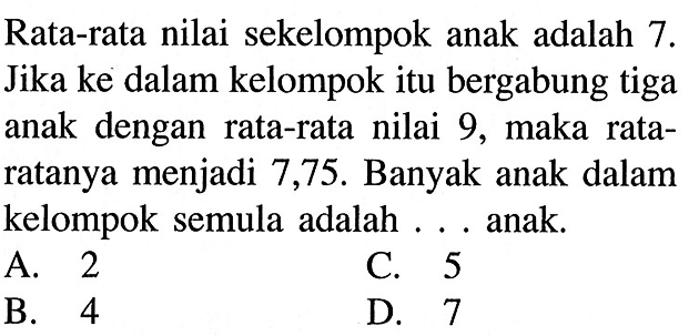 Rata-rata nilai sekelompok anak adalah 7. Jika ke dalam kelompok itu bergabung tiga anak dengan rata-rata nilai 9, maka rata-ratanya menjadi 7,75. Banyak anak dalam kelompok semula adalah...anak.