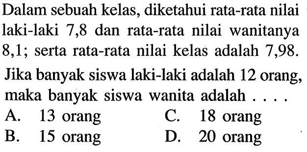 Dalam sebuah kelas, diketahui rata-rata nilai laki-laki 7,8 dan rata-rata nilai wanitanya 8,1; serta rata-rata nilai kelas adalah 7,98. Jika banyak siswa laki-laki adalah 12 orang, maka banyak siswa wanita adalah . . . .