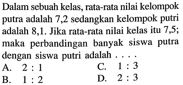 Dalam sebuah kelas, rata-rata nilai kelompok putra adalah 7,2 sedangkan kelompok putri adalah 8,1. Jika rata-rata nilai kelas itu 7,5; maka perbandingan banyak siswa putra dengan siswa putri adalah  ... .