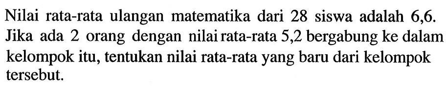 Nilai rata-rata ulangan matematika dari 28 siswa adalah 6,6. Jika ada 2 orang dengan nilai rata-rata 5,2 bergabung ke dalam kelompok itu, tentukan nilai rata-rata yang baru dari kelompok tersebut.