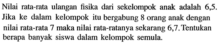 Nilai rata-rata ulangan fisika dari sekelompok anak adalah 6,5. Jika ke dalam kelompok itu bergabung 8 orang anak dengan nilai rata-rata 7 maka nilai rata-ratanya sekarang 6,7. Tentukan berapa banyak siswa dalam kelompok semula.