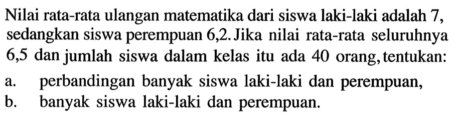 Nilai rata-rata ulangan matematika dari siswa laki-laki adalah 7, sedangkan siswa perempuan 6,2. Jika nilai rata-rata seluruhnya 6,5 dan jumlah siswa dalam kelas itu ada 40 orang, tentukan: a. perbandingan banyak siswa laki-laki dan perempuan, b. banyak siswa laki-laki dan perempuan.