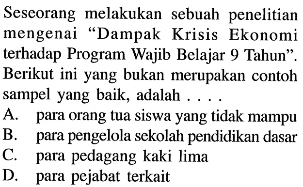 Seseorang melakukan sebuah penelitian mengenai 'Dampak Krisis Ekonomi terhadap Program Wajib Belajar 9 Tahun'. Berikut ini yang bukan merupakan contoh sampel yang baik, adalah .... A. para orang tua siswa yang tidak mampu B. para pengelola sekolah pendidikan dasar C. para pedagang kaki lima D. para pejabat terkait