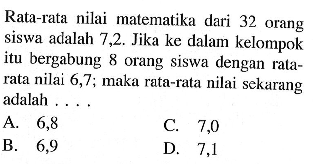 Rata-rata nilai matematika dari 32 orang siswa adalah 7,2. Jika ke dalam kelompok itu bergabung 8 orang siswa dengan ratarata nilai 6,7; maka rata-rata nilai sekarang adalah ....