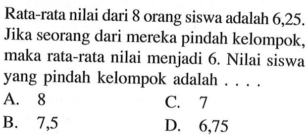 Rata-rata nilai dari 8 orang siswa adalah 6,25. Jika seorang dari mereka pindah kelompok, maka rata-rata nilai menjadi 6. Nilai siswa yang pindah kelompok adalah ....
