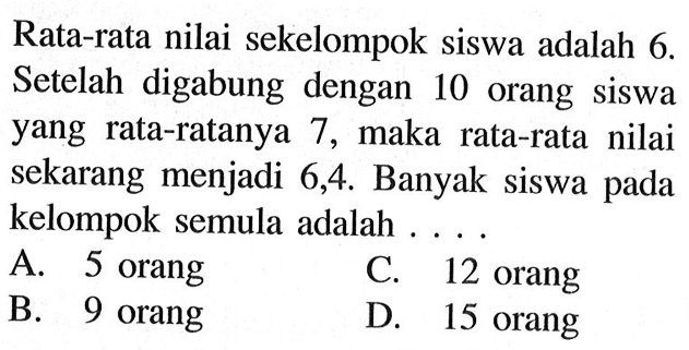 Rata-rata nilai sekelompok siswa adalah 6. Setelah digabung dengan 10 orang siswa yang rata-ratanya 7, maka rata-rata nilai sekarang menjadi 6,4. Banyak siswa pada kelompok semula adalah ...