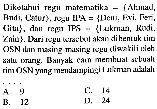 Diketahui regu matematika = {Ahmad, Budi, Catur}, regu IPA = {Deni, Evi, Feri, Gita}, dan regu IPS = {Lukman, Rudi, Zain}. Dari regu tersebut akan dibentuk tim OSN dan masing-masing regu diwakili oleh satu orang. Banyak cara membuat sebuah tim OSN yang mendampingi Lukman adalah ....