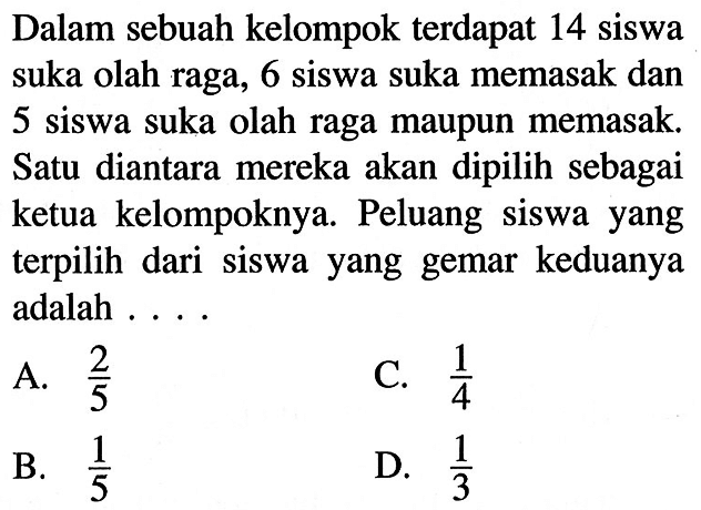 Dalam sebuah kelompok terdapat 14 siswa suka olah raga, 6 siswa suka memasak dan 5 siswa suka olah raga maupun memasak. Satu diantara mereka akan dipilih sebagai ketua kelompoknya. Peluang siswa yang terpilih dari siswa yang gemar keduanya adalah ....