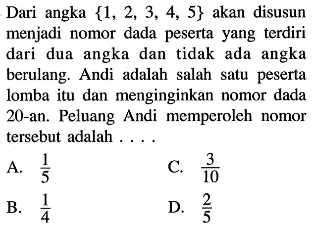 Dari angka {1,2,3,4,5} akan disusun menjadi nomor dada peserta yang terdiri dari dua angka dan tidak ada angka berulang. Andi adalah salah satu peserta lomba itu dan menginginkan nomor dada 20-an. Peluang Andi memperoleh nomor tersebut adalah ....
