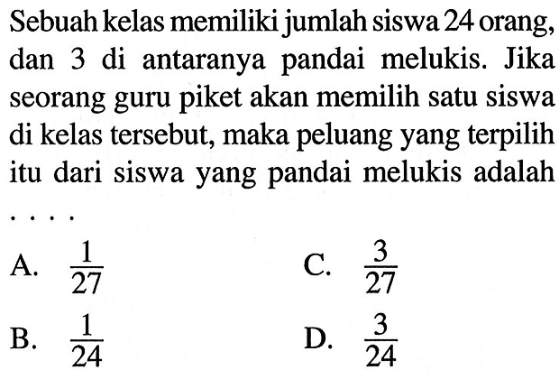 Sebuah kelas memiliki jumlah siswa 24 orang, dan 3 di antaranya pandai melukis. Jika seorang guru piket akan memilih satu siswa di kelas tersebut, maka peluang yang terpilih itu dari siswa yang pandai melukis adalah....