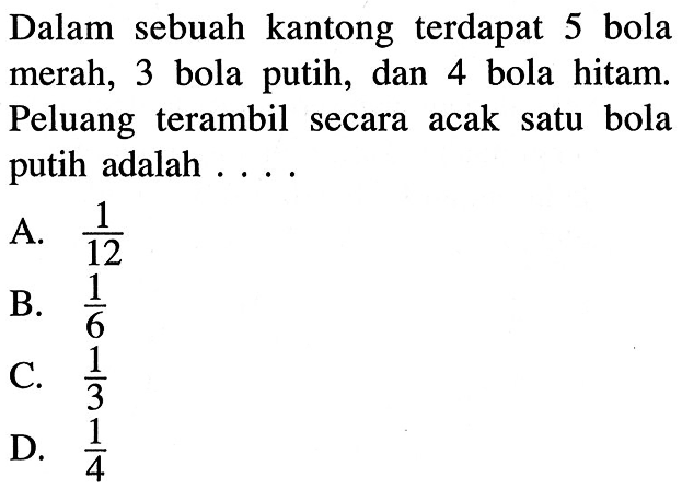 Dalam sebuah kantong terdapat 5 bola merah, 3 bola putih, dan 4 bola hitam. Peluang terambil secara acak satu bola putih adalah . . .A.  1/12 B.  1/6 C.  1/3 D.  1/4 