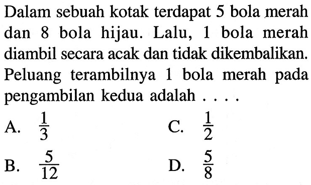 Dalam sebuah kotak terdapat 5 bola merah dan 8 bola hijau. Lalu, 1 bola merah diambil secara acak dan tidak dikembalikan. Peluang terambilnya 1 bola merah pada pengambilan kedua adalah ....