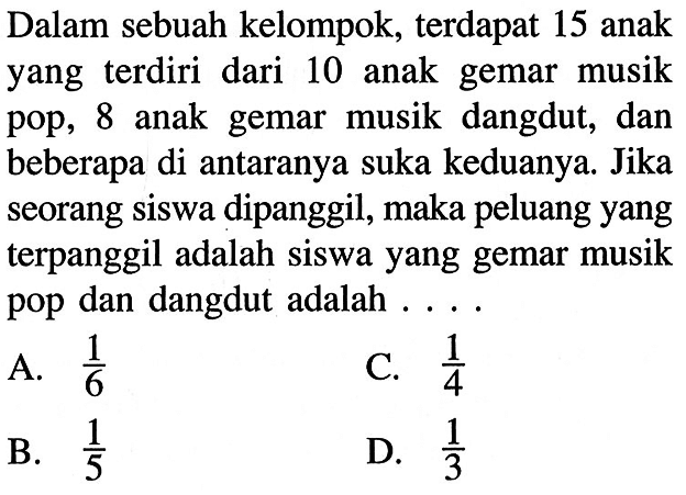 Dalam sebuah kelompok, terdapat 15 anak yang terdiri dari 10 anak gemar musik pop, 8 anak gemar musik dangdut, dan beberapa di antaranya suka keduanya. Jika seorang siswa dipanggil, maka peluang yang terpanggil adalah siswa yang gemar musik pop dan dangdut adalah  .... .