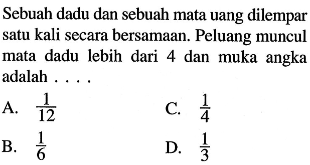 Sebuah dadu dan sebuah mata uang dilempar satu kali secara bersamaan. Peluang muncul mata dadu lebih dari 4 dan muka angka adalah ....