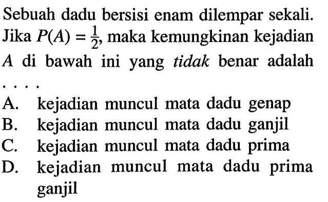 Sebuah dadu bersisi enam dilempar sekali. Jika P(A)=1/2, maka kemungkinan kejadian  A  di bawah ini yang tidak benar adalah A. kejadian muncul mata dadu genap B. kejadian muncul mata dadu ganjil C. kejadian muncul mata dadu prima D. kejadian muncul mata dadu prima ganjil