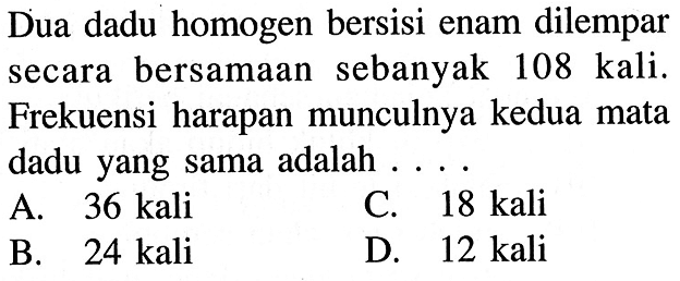 Dua dadu homogen bersisi enam dilempar secara bersamaan sebanyak 108 kali. Frekuensi harapan munculnya kedua mata dadu yang sama adalah ....