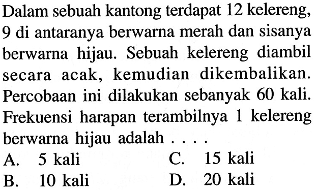 Dalam sebuah kantong terdapat 12 kelereng, 9 di antaranya berwarna merah dan sisanya berwarna hijau. Sebuah kelereng diambil secara acak, kemudian dikembalikan. Percobaan ini dilakukan sebanyak 60 kali. Frekuensi harapan terambilnya 1 kelereng berwarna hijau adalah .... 