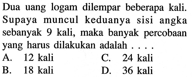 Dua uang logam dilempar beberapa kali. Supaya muncul keduanya sisi angka sebanyak 9 kali, maka banyak percobaan yang harus dilakukan adalah ....