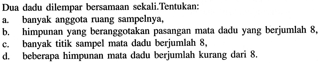 Dua dadu dilempar bersamaan sekali.Tentukan: a. banyak anggota ruang sampelnya, b. himpunan yang beranggotakan pasangan mata dadu yang berjumlah 8 , c. banyak titik sampel mata dadu berjumlah 8 , d. beberapa himpunan mata dadu berjumlah kurang dari  8 . 