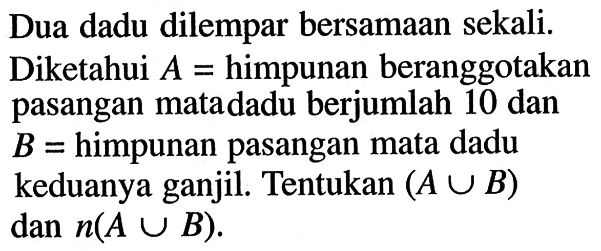 Dua dadu dilempar bersamaan sekali. Diketahui A = himpunan beranggotakan pasangan mata dadu berjumlah 10 dan B = himpunan pasangan mata dadu keduanya ganjil. Tentukan (A U B) dan n(A U B).